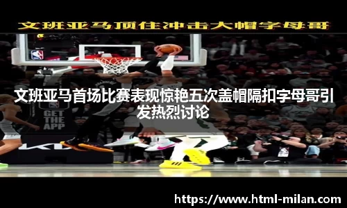 文班亚马首场比赛表现惊艳五次盖帽隔扣字母哥引发热烈讨论